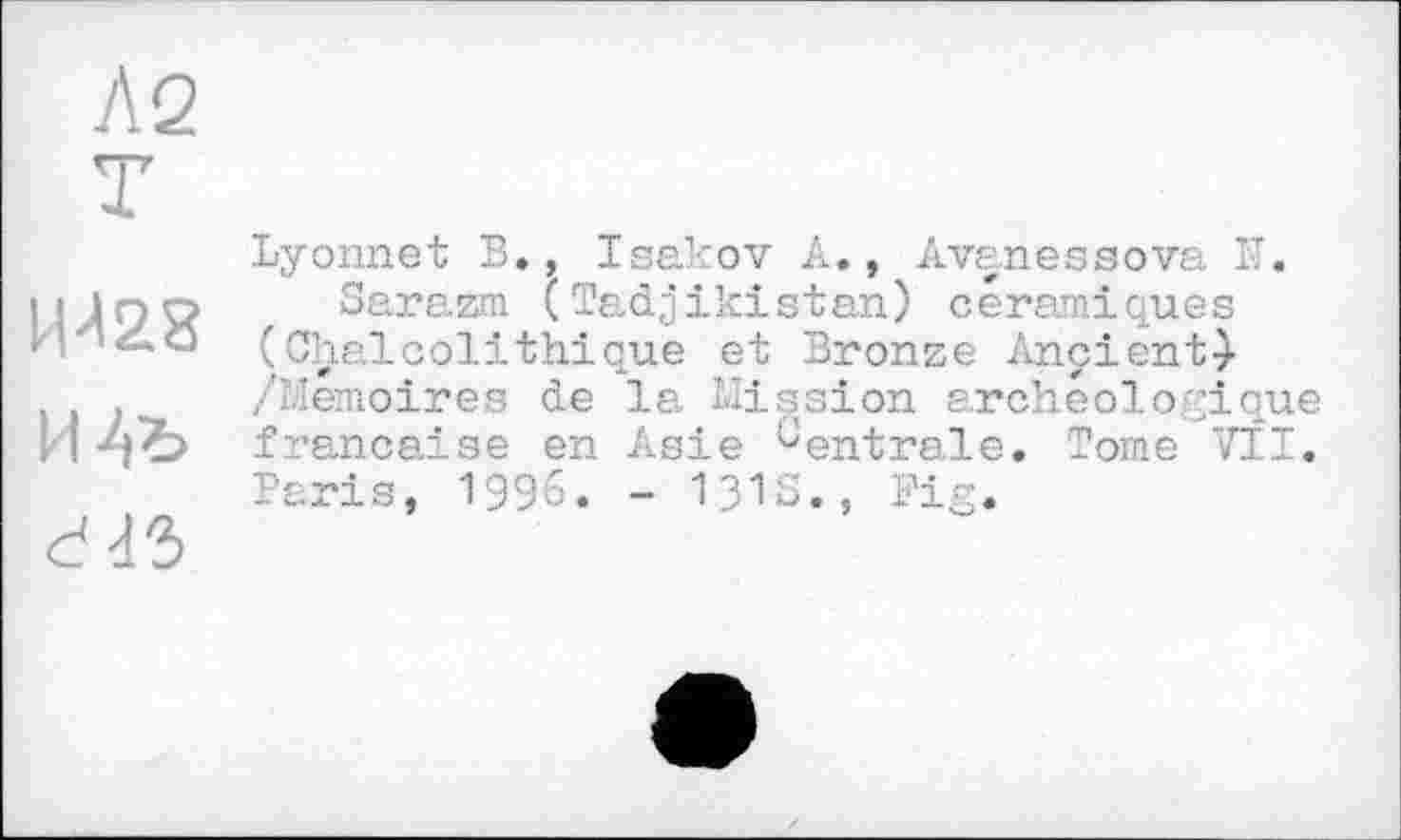 ﻿Л 2
T
ИЛ28 И Aï> ddS
Lyonnet В., Isakov A., Avanessova К.
Sarazm (Tadjikistan) céramiques (Chalcolithique et Bronze Ançient} /Mémoires de la Mission archéologique française en Asie Centrale. Tome VII. Paris, 1996. - 131s., Fig.